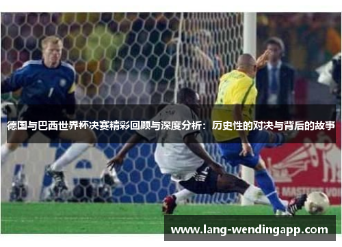 德国与巴西世界杯决赛精彩回顾与深度分析:历史性的对决与背后的故事 德国与巴西世界杯决赛精彩回顾与深度分析:历史性的对决与背后的故事