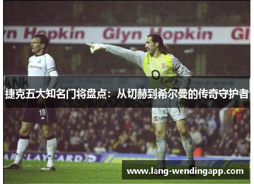 捷克五大知名门将盘点:从切赫到希尔曼的传奇守护者 捷克五大知名门将盘点:从切赫到希尔曼的传奇守护者
