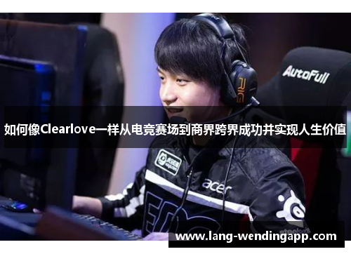 如何像Clearlove一样从电竞赛场到商界跨界成功并实现人生价值