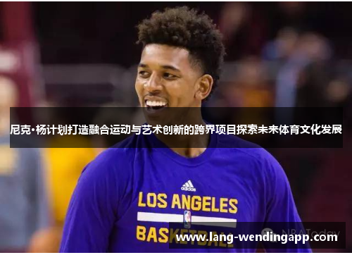 尼克·杨计划打造融合运动与艺术创新的跨界项目探索未来体育文化发展 尼克·杨计划打造融合运动与艺术创新的跨界项目探索未来体育文化发展