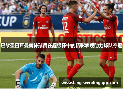 巴黎圣日耳曼替补球员在超级杯中的精彩表现助力球队夺冠 巴黎圣日耳曼替补球员在超级杯中的精彩表现助力球队夺冠