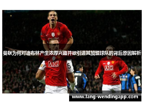 曼联为何对迪布林产生浓厚兴趣并欲引进其加盟球队的背后原因解析