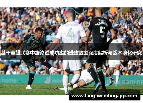 基于英超联赛中路渗透成功率的进攻效率深度解析与战术演化研究 基于英超联赛中路渗透成功率的进攻效率深度解析与战术演化研究