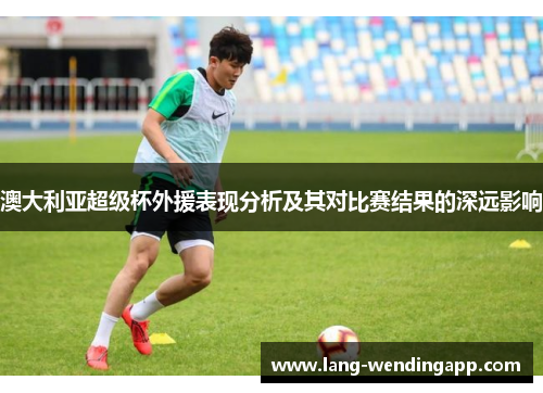 澳大利亚超级杯外援表现分析及其对比赛结果的深远影响 澳大利亚超级杯外援表现分析及其对比赛结果的深远影响