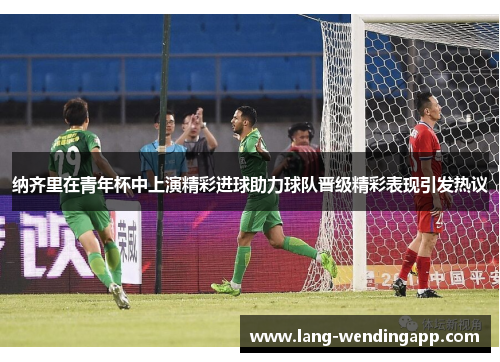 纳齐里在青年杯中上演精彩进球助力球队晋级精彩表现引发热议 纳齐里在青年杯中上演精彩进球助力球队晋级精彩表现引发热议
