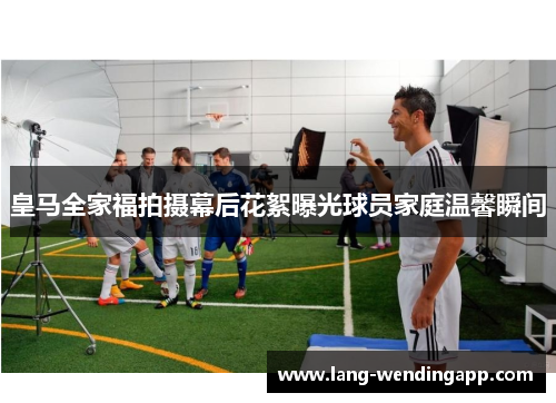 皇马全家福拍摄幕后花絮曝光球员家庭温馨瞬间